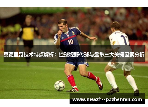 莫德里奇技术特点解析：控球视野传球与盘带三大关键因素分析