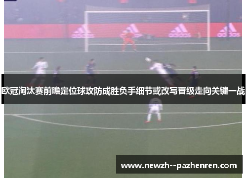 欧冠淘汰赛前瞻定位球攻防成胜负手细节或改写晋级走向关键一战