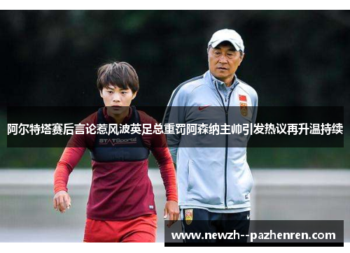 阿尔特塔赛后言论惹风波英足总重罚阿森纳主帅引发热议再升温持续